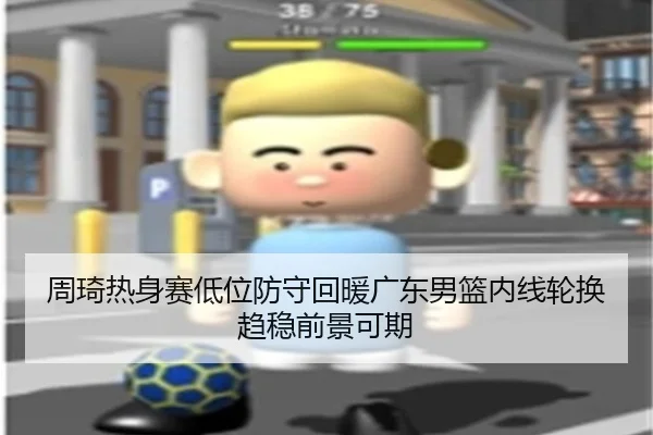 周琦热身赛低位防守回暖广东男篮内线轮换趋稳前景可期