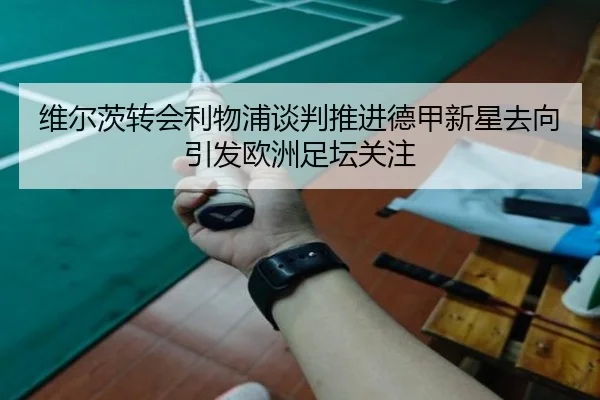 维尔茨转会利物浦谈判推进德甲新星去向引发欧洲足坛关注