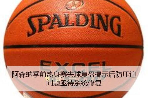 阿森纳季前热身赛失球复盘揭示后防压迫问题亟待系统修复