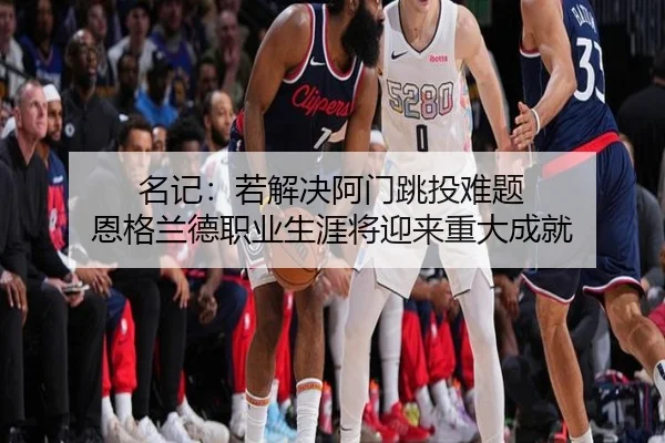 名记：若解决阿门跳投难题 恩格兰德职业生涯将迎来重大成就