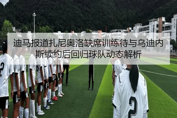 迪马报道扎尼奥洛缺席训练待与乌迪内斯续约后回归球队动态解析