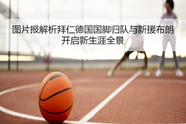 图片报解析拜仁德国国脚归队与新援布朗开启新生涯全景