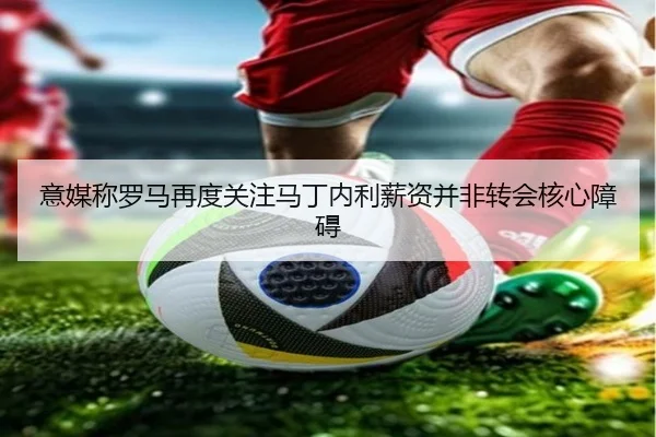 意媒称罗马再度关注马丁内利薪资并非转会核心障碍